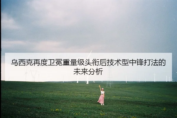 乌西克再度卫冕重量级头衔后技术型中锋打法的未来分析