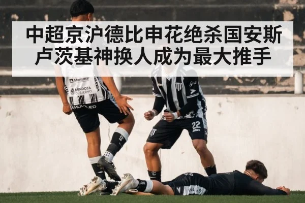 中超京沪德比申花绝杀国安斯卢茨基神换人成为最大推手