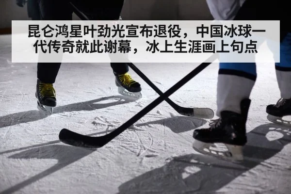 昆仑鸿星叶劲光宣布退役，中国冰球一代传奇就此谢幕，冰上生涯画上句点